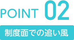POINT02 制度面での追い風